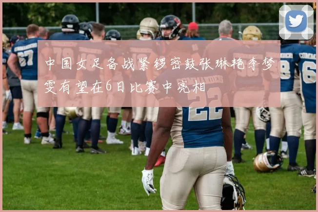 中国女足备战紧锣密鼓张琳艳李梦雯有望在6日比赛中亮相