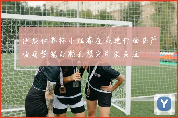 伊朗世界杯小组赛在美进行面临严峻局势能否顺利踢完引发关注