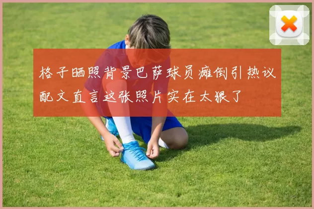 格子晒照背景巴萨球员瘫倒引热议配文直言这张照片实在太狠了