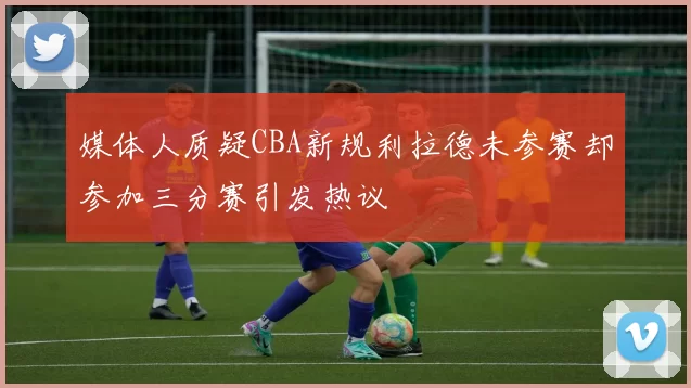 媒体人质疑CBA新规利拉德未参赛却参加三分赛引发热议