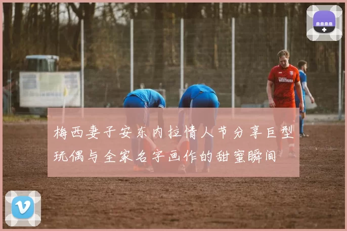 梅西妻子安东内拉情人节分享巨型玩偶与全家名字画作的甜蜜瞬间