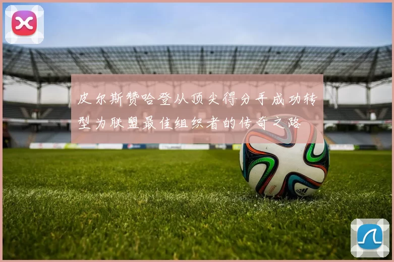 皮尔斯赞哈登从顶尖得分手成功转型为联盟最佳组织者的传奇之路