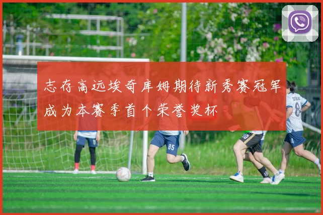 志存高远埃奇库姆期待新秀赛冠军成为本赛季首个荣誉奖杯