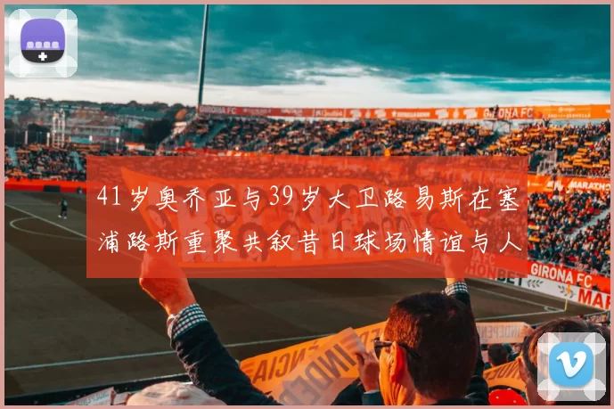 41岁奥乔亚与39岁大卫路易斯在塞浦路斯重聚共叙昔日球场情谊与人生故事
