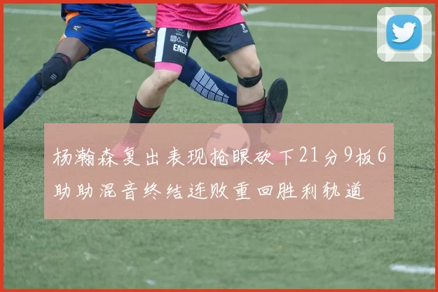 杨瀚森复出表现抢眼砍下21分9板6助助混音终结连败重回胜利轨道