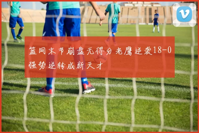 篮网末节崩盘无得分老鹰逆袭18-0强势逆转成新天才