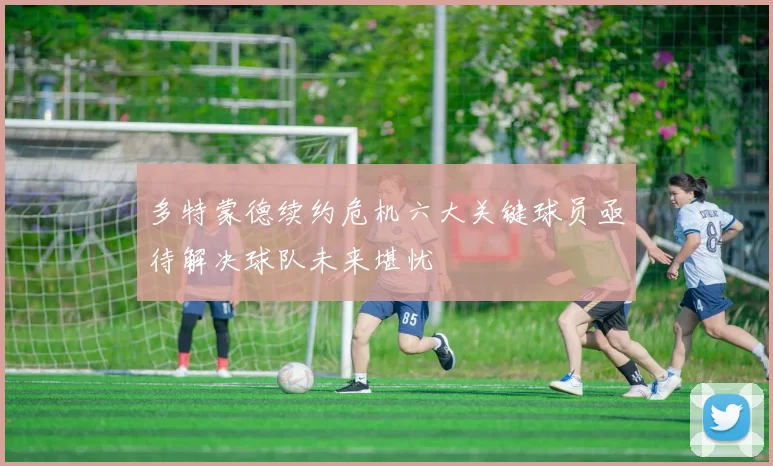 多特蒙德续约危机六大关键球员亟待解决球队未来堪忧