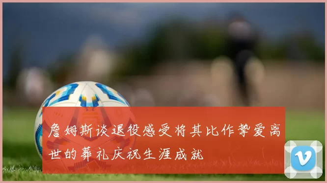 詹姆斯谈退役感受将其比作挚爱离世的葬礼庆祝生涯成就