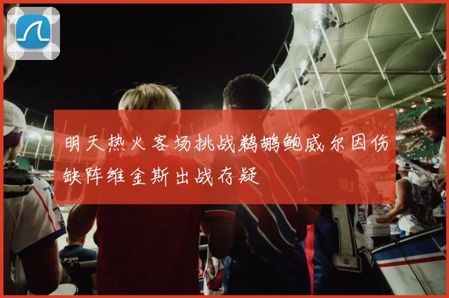 明天热火客场挑战鹈鹕鲍威尔因伤缺阵维金斯出战存疑