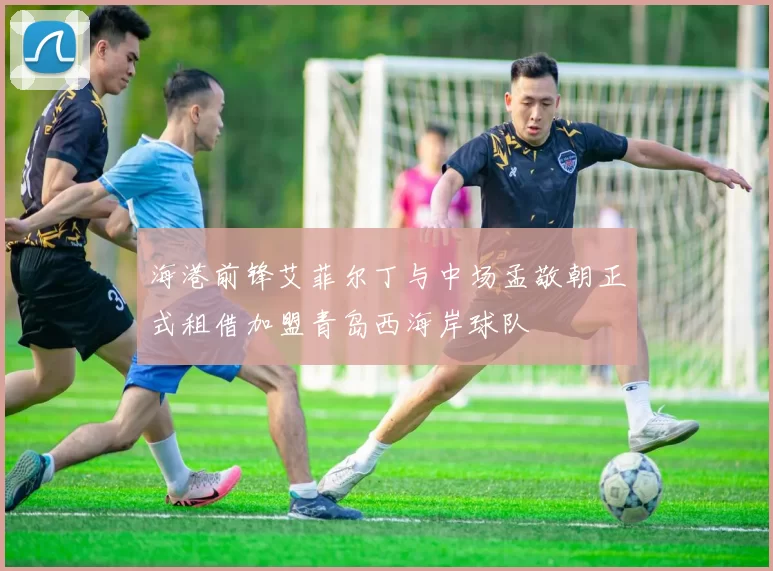 海港前锋艾菲尔丁与中场孟敬朝正式租借加盟青岛西海岸球队
