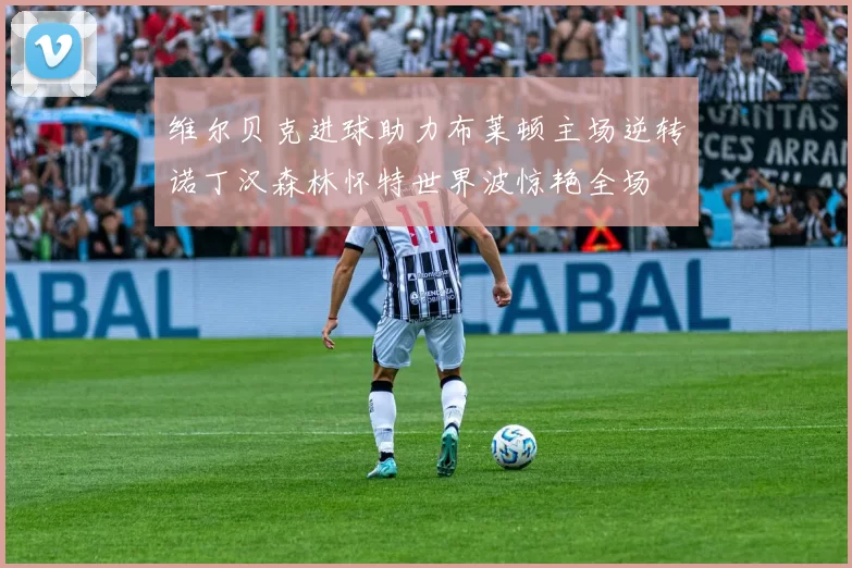 维尔贝克进球助力布莱顿主场逆转诺丁汉森林怀特世界波惊艳全场