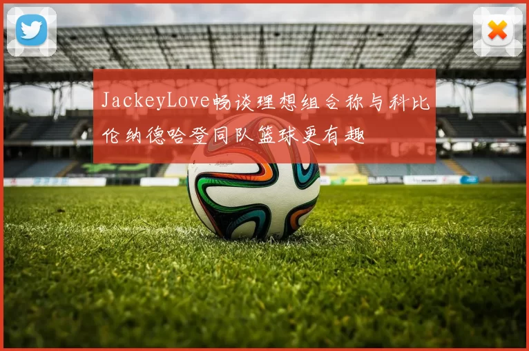 JackeyLove畅谈理想组合称与科比伦纳德哈登同队篮球更有趣