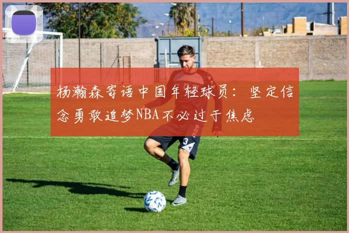 杨瀚森寄语中国年轻球员：坚定信念勇敢追梦NBA不必过于焦虑