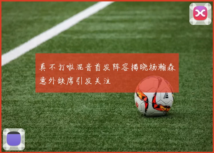 真不打啦混音首发阵容揭晓杨瀚森意外缺席引发关注