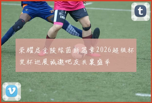 荣耀启金陵绿茵新篇章2026超级杯奖杯巡展诚邀吧友共襄盛举