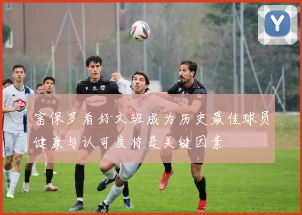 富保罗看好文班成为历史最佳球员健康与认可度将是关键因素
