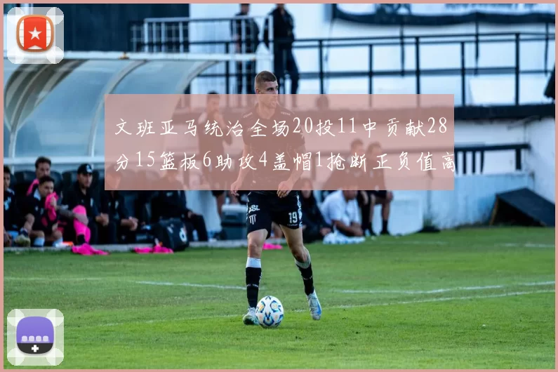 文班亚马统治全场20投11中贡献28分15篮板6助攻4盖帽1抢断正负值高达32