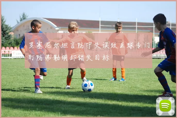 罗塞尼尔坦言防守失误致丢球专门盯防弗勒明却错失目标