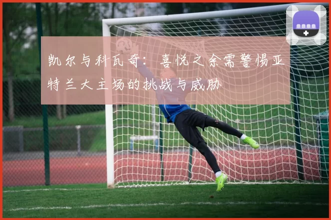 凯尔与科瓦奇：喜悦之余需警惕亚特兰大主场的挑战与威胁